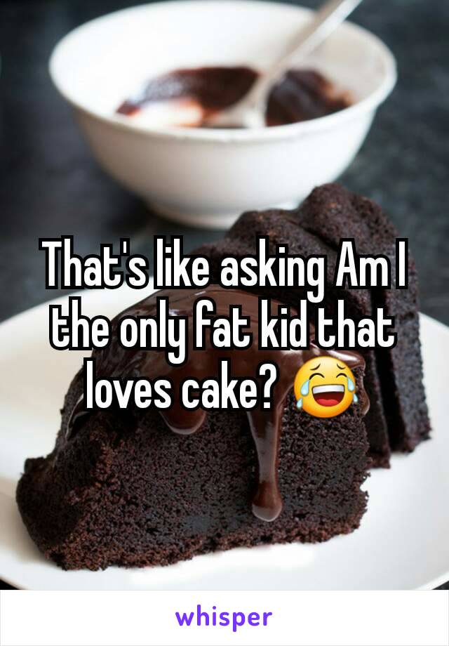 That's like asking Am I the only fat kid that loves cake? 😂