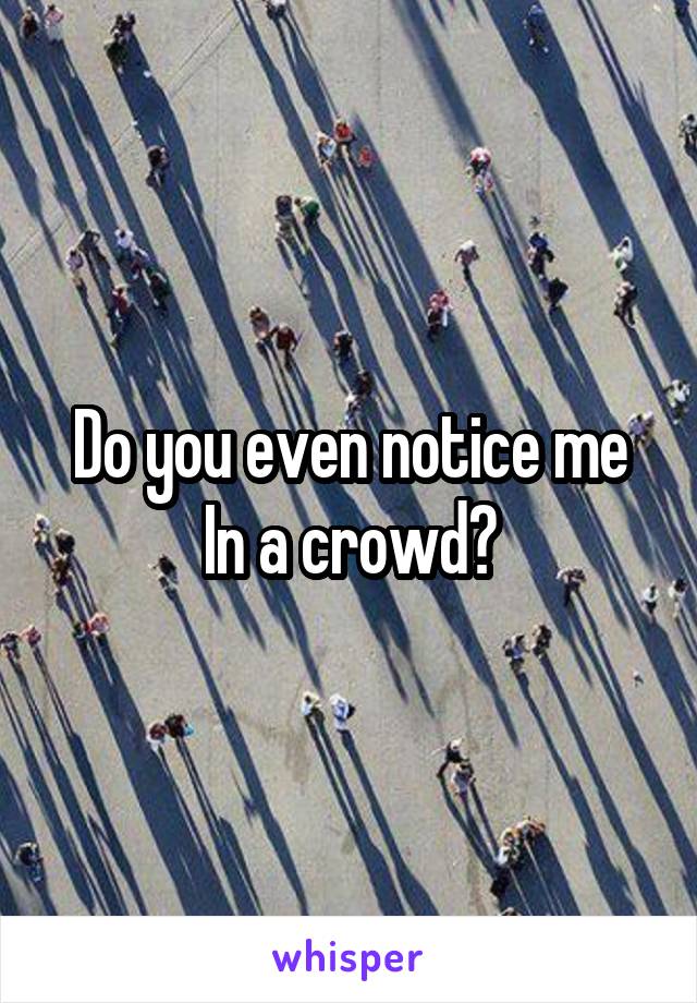 Do you even notice me In a crowd?