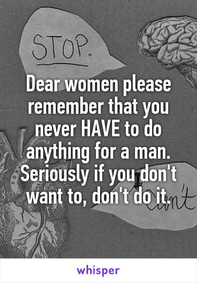Dear women please remember that you never HAVE to do anything for a man. Seriously if you don't want to, don't do it.