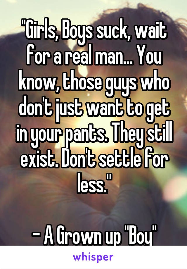 "Girls, Boys suck, wait for a real man... You know, those guys who don't just want to get in your pants. They still exist. Don't settle for less."

- A Grown up "Boy"