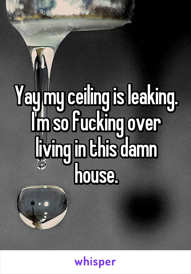 Yay my ceiling is leaking. I'm so fucking over living in this damn house.
