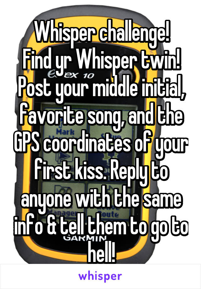 Whisper challenge!
Find yr Whisper twin!
Post your middle initial, favorite song, and the GPS coordinates of your first kiss. Reply to anyone with the same info & tell them to go to hell!