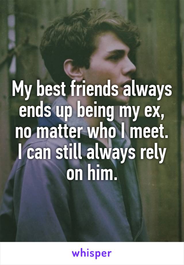 My best friends always ends up being my ex, no matter who I meet. I can still always rely on him.