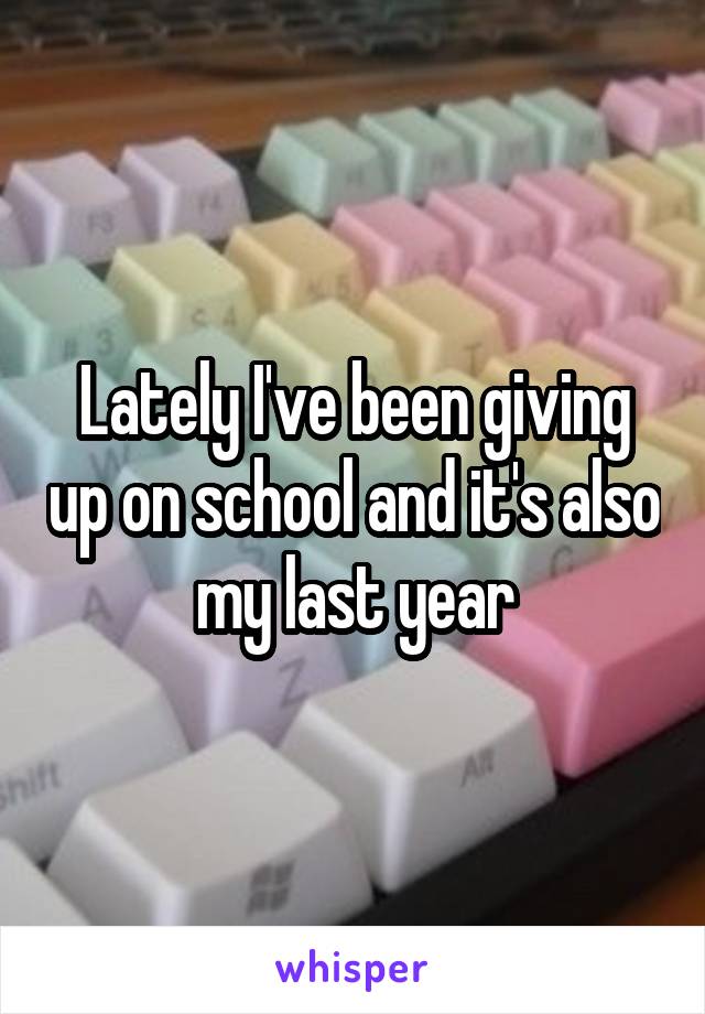 Lately I've been giving up on school and it's also my last year