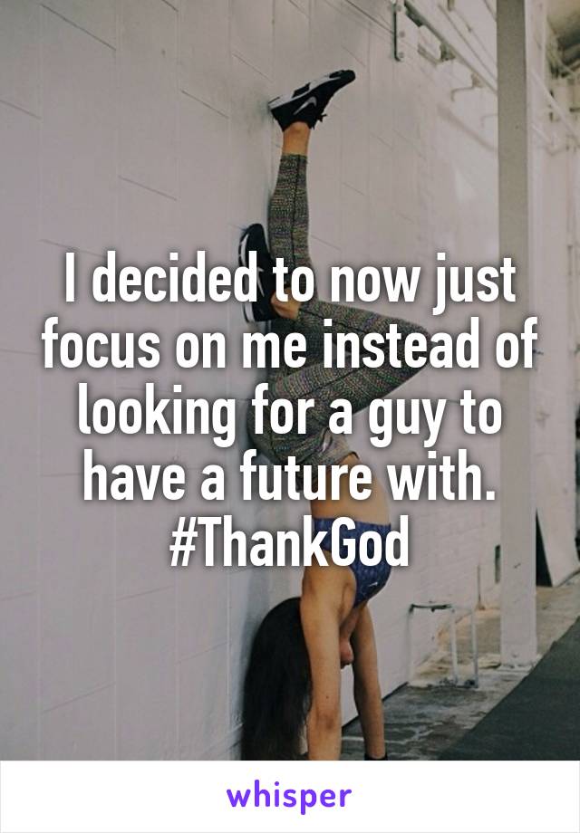 I decided to now just focus on me instead of looking for a guy to have a future with. #ThankGod