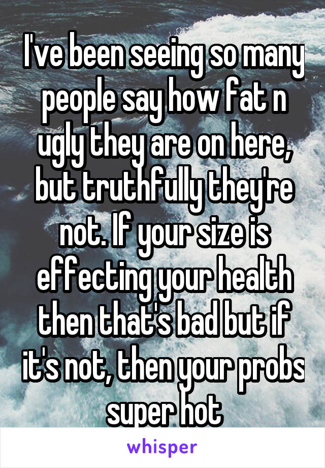 I've been seeing so many people say how fat n ugly they are on here, but truthfully they're not. If your size is effecting your health then that's bad but if it's not, then your probs super hot