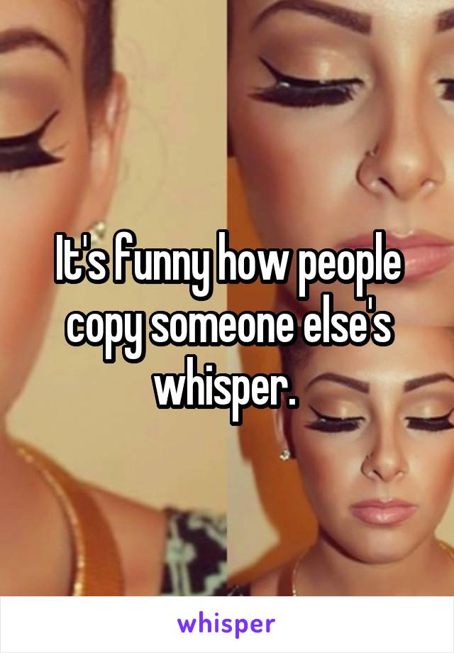 It's funny how people copy someone else's whisper. 