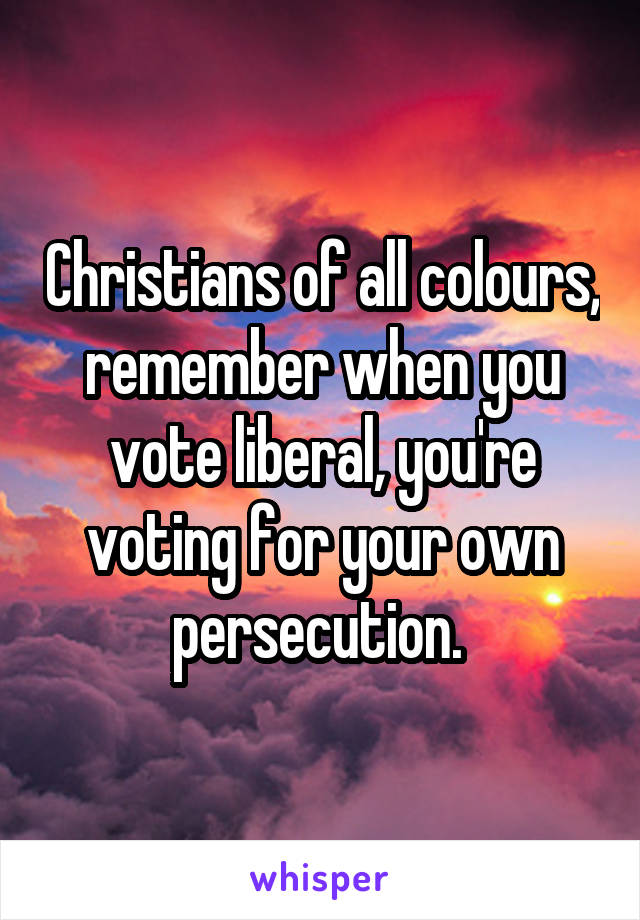 Christians of all colours, remember when you vote liberal, you're voting for your own persecution. 