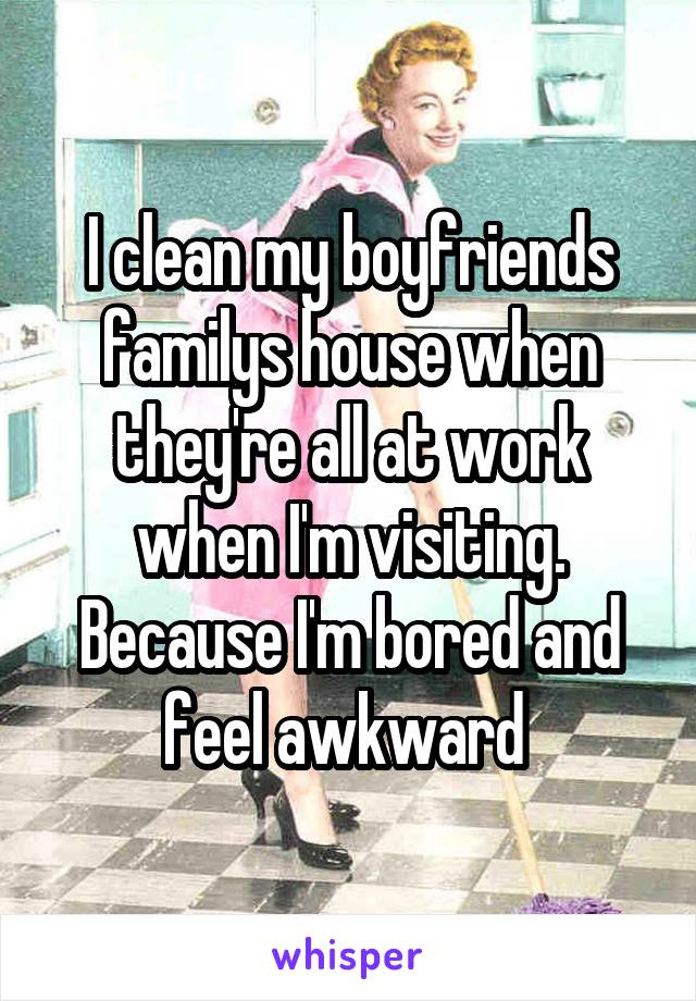 I clean my boyfriends familys house when they're all at work when I'm visiting. Because I'm bored and feel awkward 
