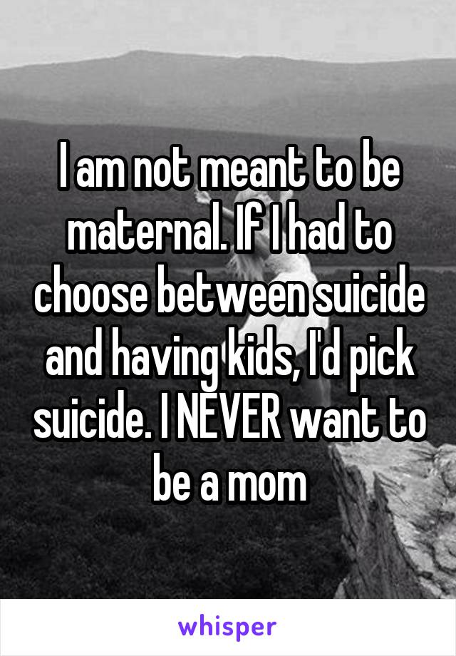 I am not meant to be maternal. If I had to choose between suicide and having kids, I'd pick suicide. I NEVER want to be a mom