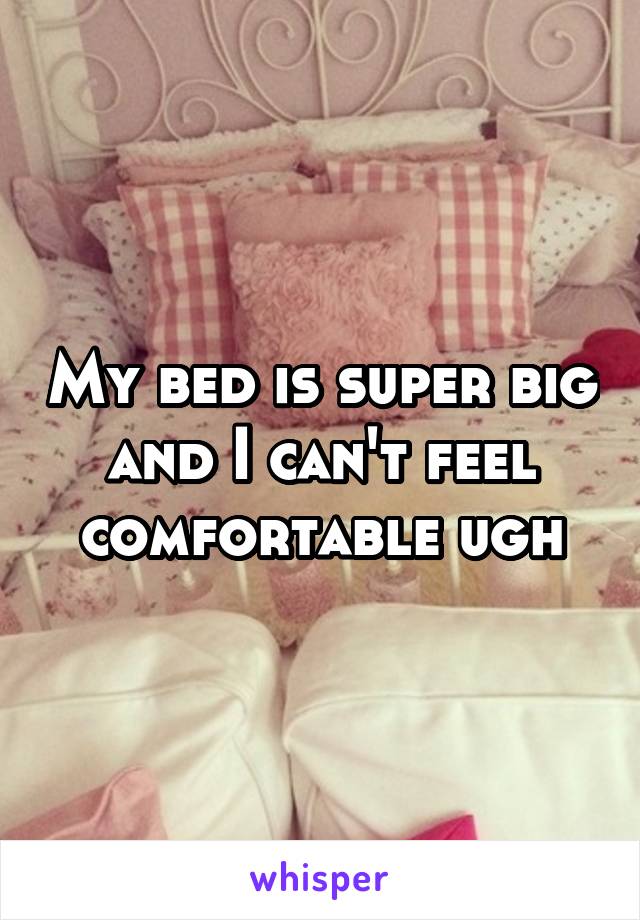 My bed is super big and I can't feel comfortable ugh