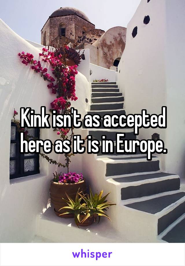 Kink isn't as accepted here as it is in Europe.