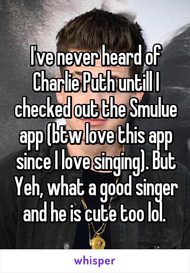 I've never heard of Charlie Puth untill I checked out the Smulue app (btw love this app since I love singing). But Yeh, what a good singer and he is cute too lol. 