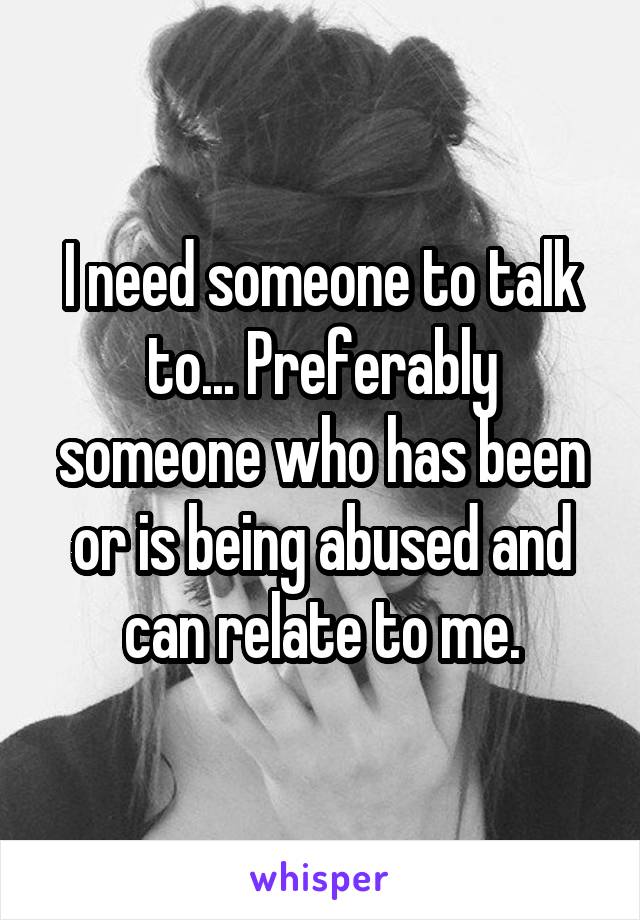 I need someone to talk to... Preferably someone who has been or is being abused and can relate to me.