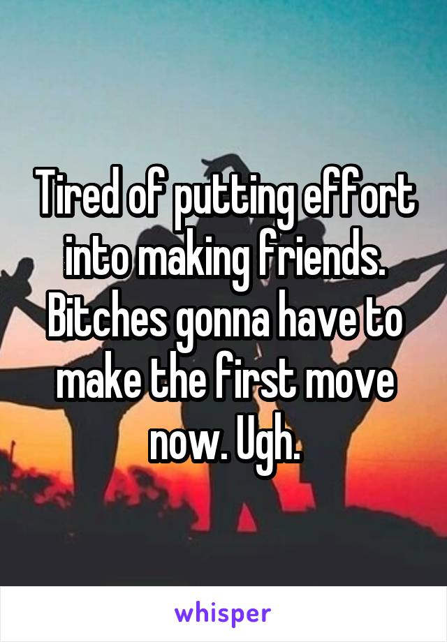 Tired of putting effort into making friends. Bitches gonna have to make the first move now. Ugh.
