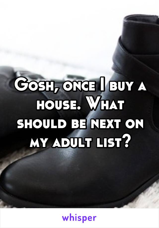 Gosh, once I buy a house. What should be next on my adult list?