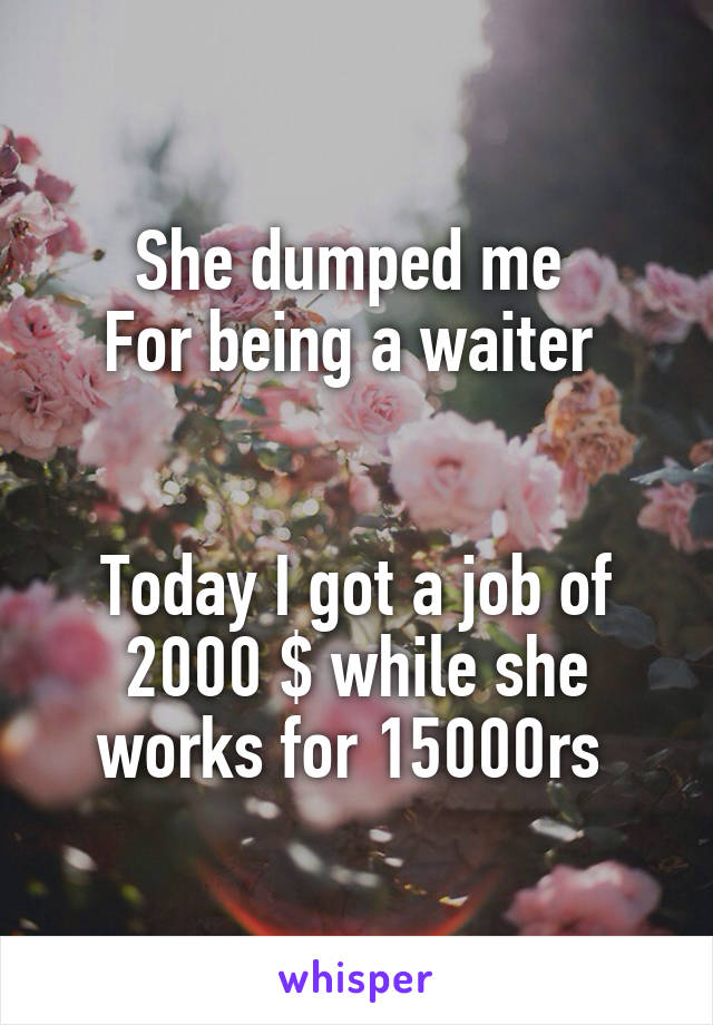 She dumped me 
For being a waiter 


Today I got a job of 2000 $ while she works for 15000rs 