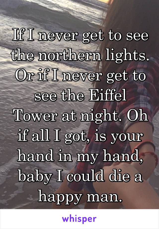 If I never get to see the northern lights. Or if I never get to see the Eiffel Tower at night. Oh if all I got, is your hand in my hand, baby I could die a happy man.