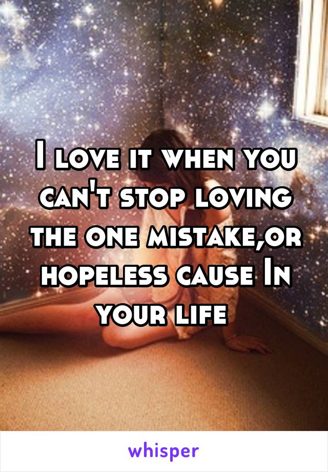 I love it when you can't stop loving the one mistake,or hopeless cause In your life 