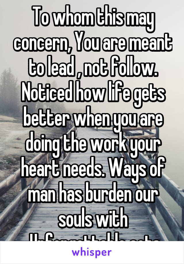 To whom this may concern, You are meant to lead , not follow. Noticed how life gets better when you are doing the work your heart needs. Ways of man has burden our souls with
 Unforgettable acts