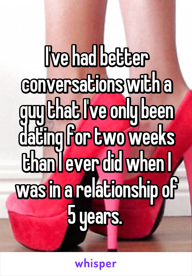 I've had better conversations with a guy that I've only been dating for two weeks than I ever did when I was in a relationship of 5 years. 