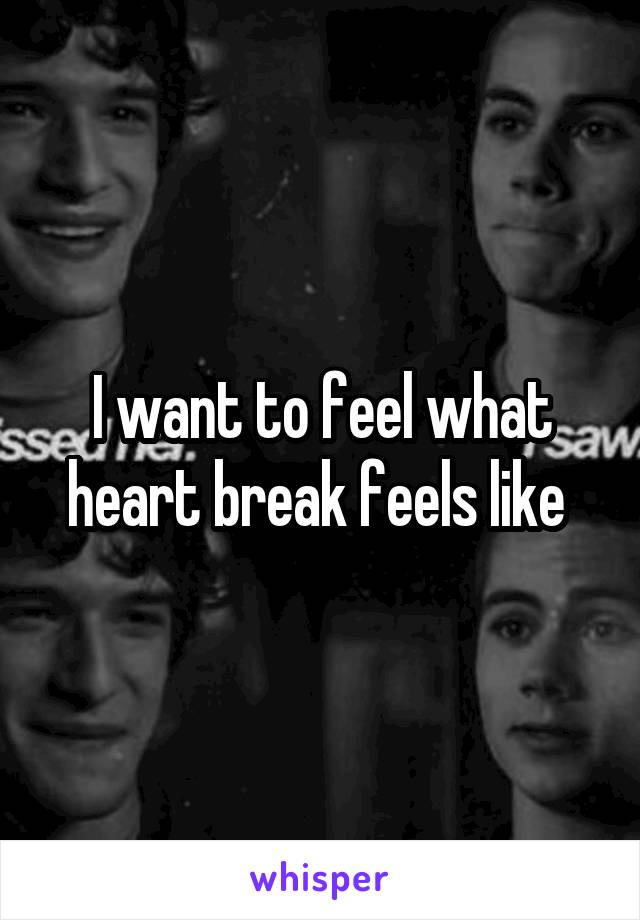I want to feel what heart break feels like 