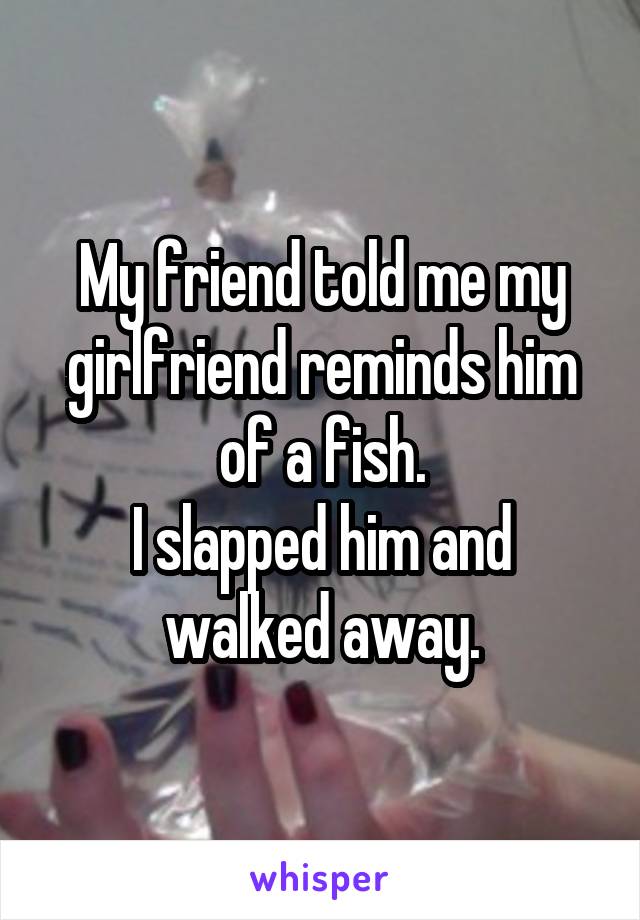 My friend told me my girlfriend reminds him of a fish.
I slapped him and walked away.