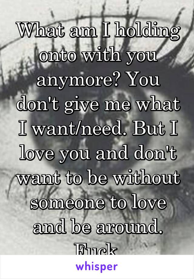 What am I holding onto with you anymore? You don't give me what I want/need. But I love you and don't want to be without someone to love and be around. Fuck.