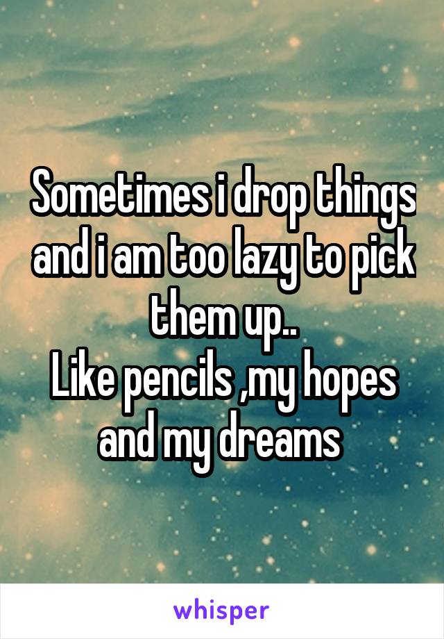 Sometimes i drop things and i am too lazy to pick them up..
Like pencils ,my hopes and my dreams 