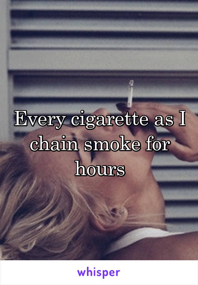 Every cigarette as I chain smoke for hours