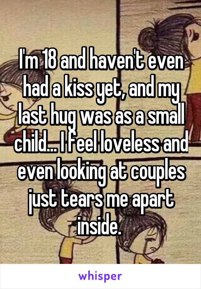 I'm 18 and haven't even had a kiss yet, and my last hug was as a small child... I feel loveless and even looking at couples just tears me apart inside. 