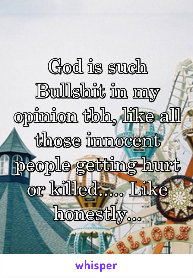 God is such Bullshit in my opinion tbh, like all those innocent people getting hurt or killed..... Like honestly...