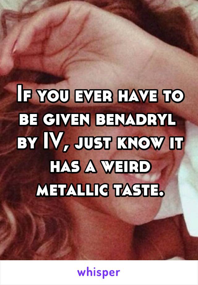 If you ever have to be given benadryl  by IV, just know it has a weird metallic taste.