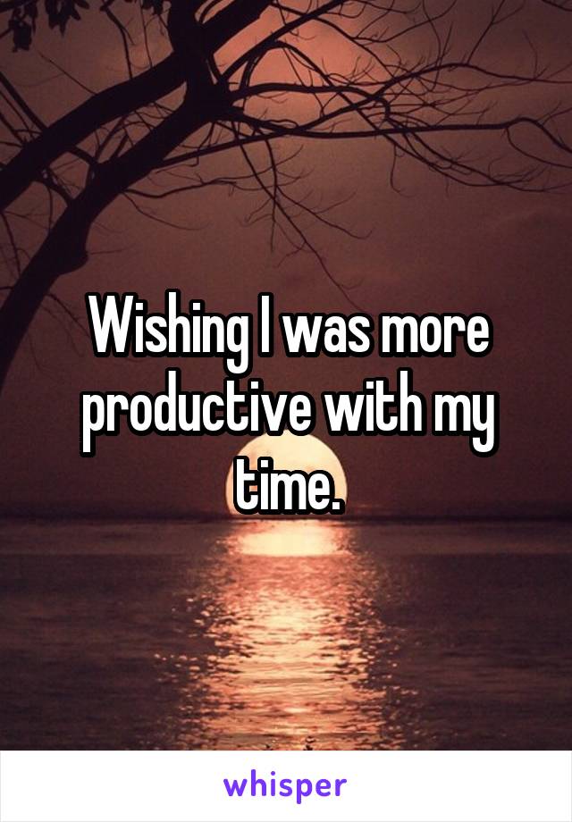 Wishing I was more productive with my time.