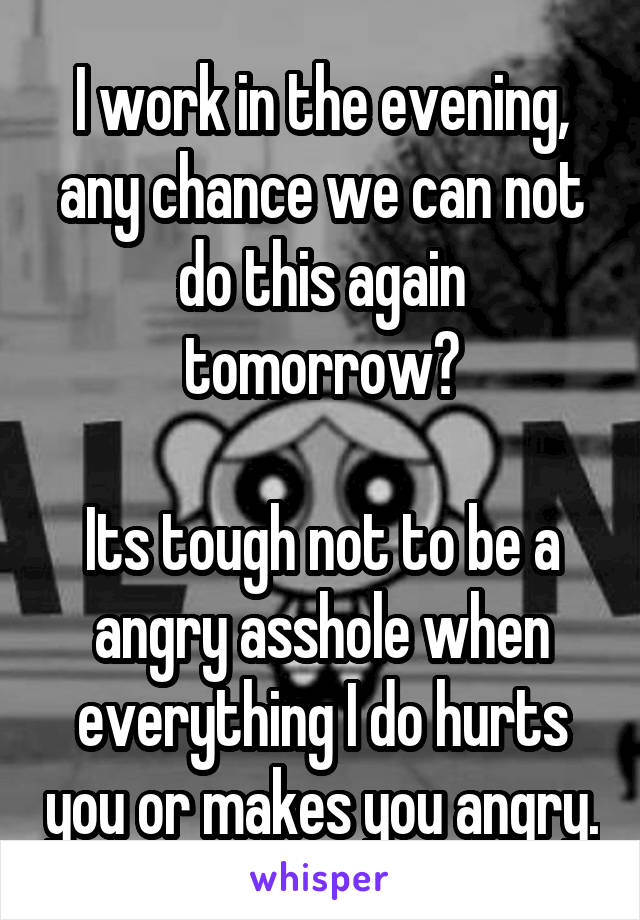 I work in the evening, any chance we can not do this again tomorrow?

Its tough not to be a angry asshole when everything I do hurts you or makes you angry.