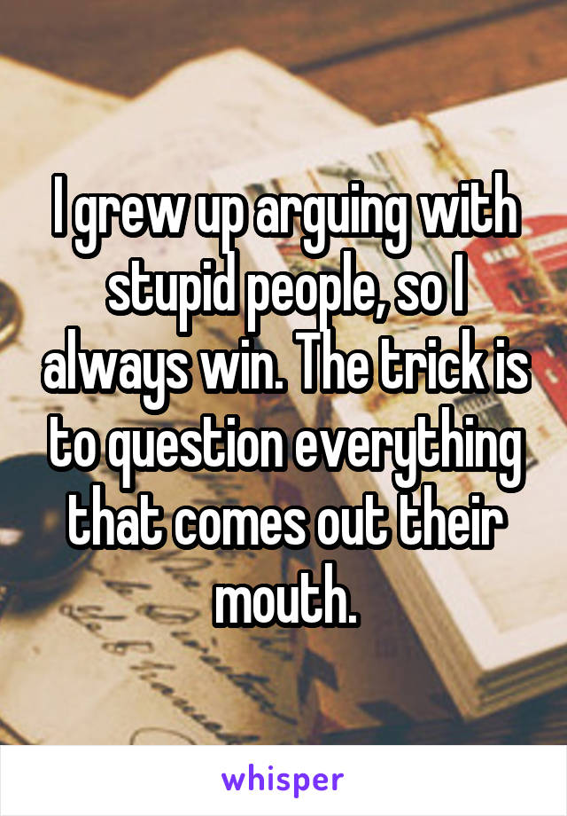 I grew up arguing with stupid people, so I always win. The trick is to question everything that comes out their mouth.