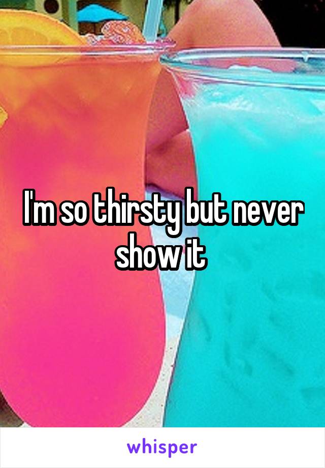 I'm so thirsty but never show it 