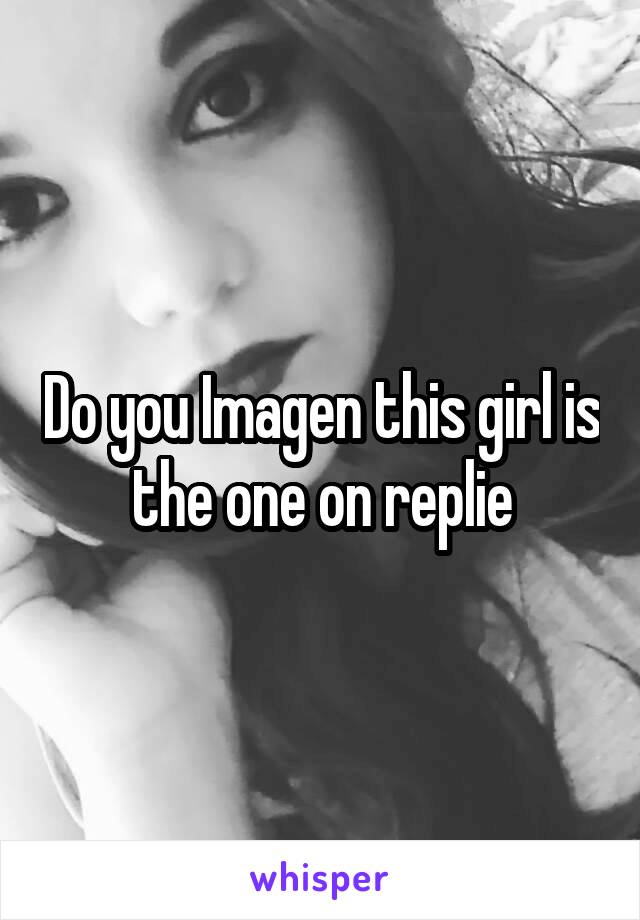 Do you Imagen this girl is the one on replie