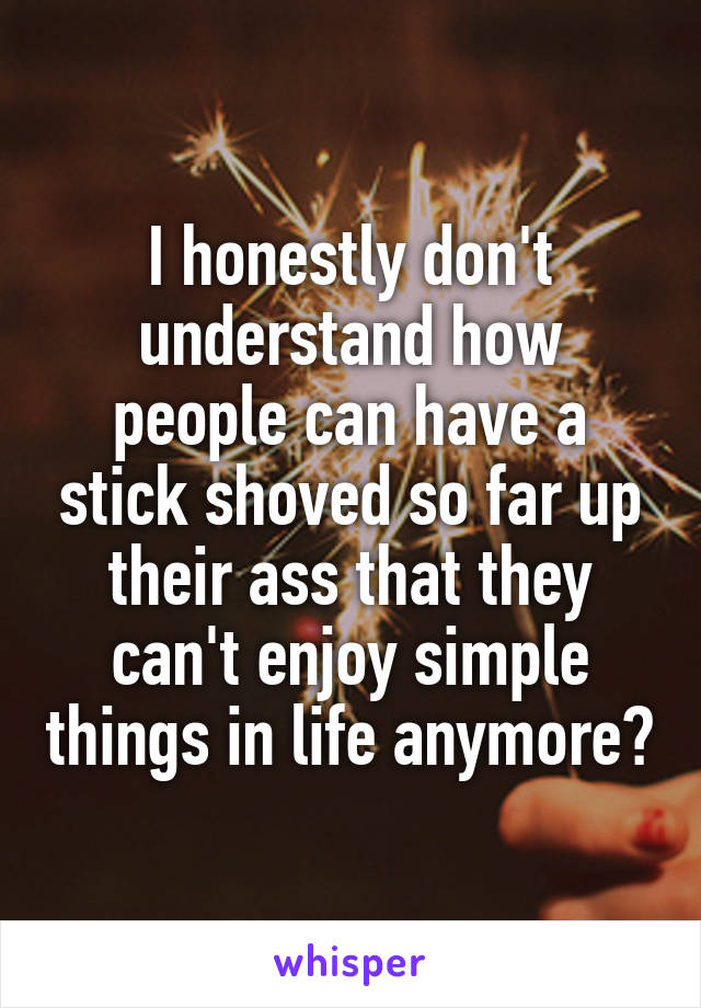 I honestly don't understand how people can have a stick shoved so far up their ass that they can't enjoy simple things in life anymore?