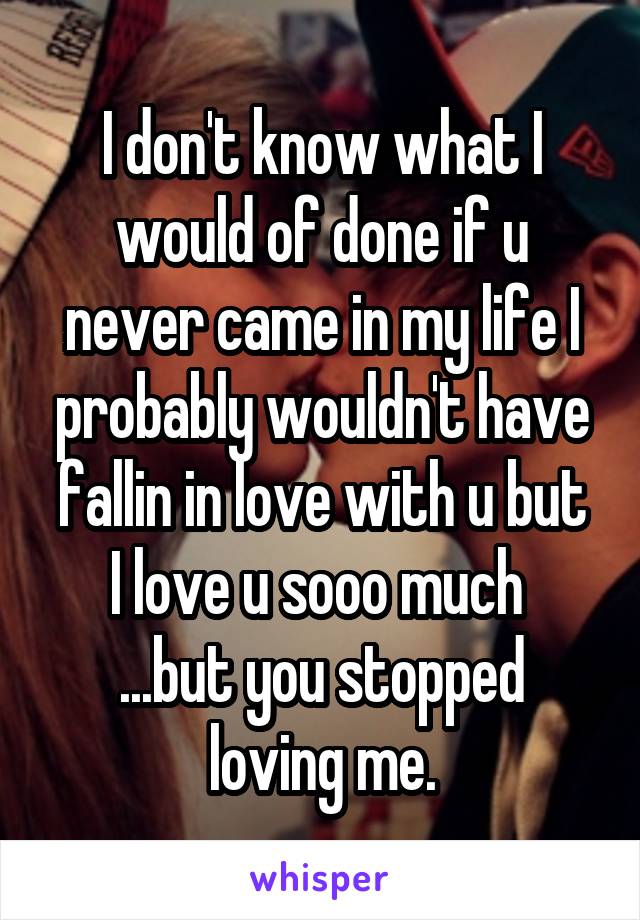 I don't know what I would of done if u never came in my life I probably wouldn't have fallin in love with u but
I love u sooo much 
...but you stopped loving me.