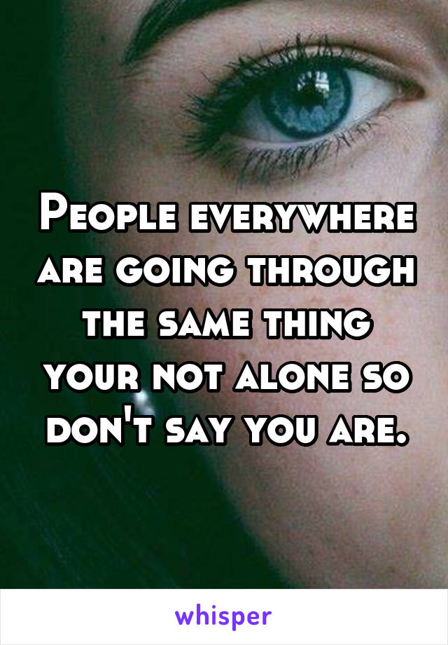 People everywhere are going through the same thing your not alone so don't say you are.