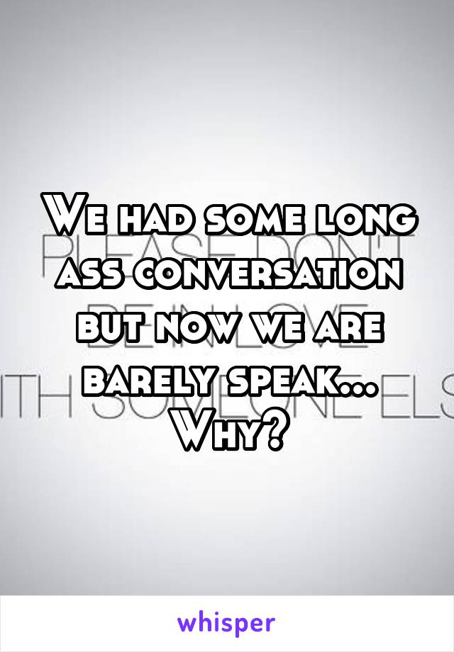 We had some long ass conversation but now we are barely speak... Why?