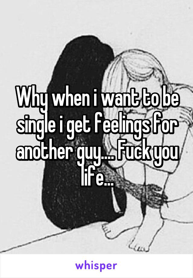 Why when i want to be single i get feelings for another guy.... Fuck you life...