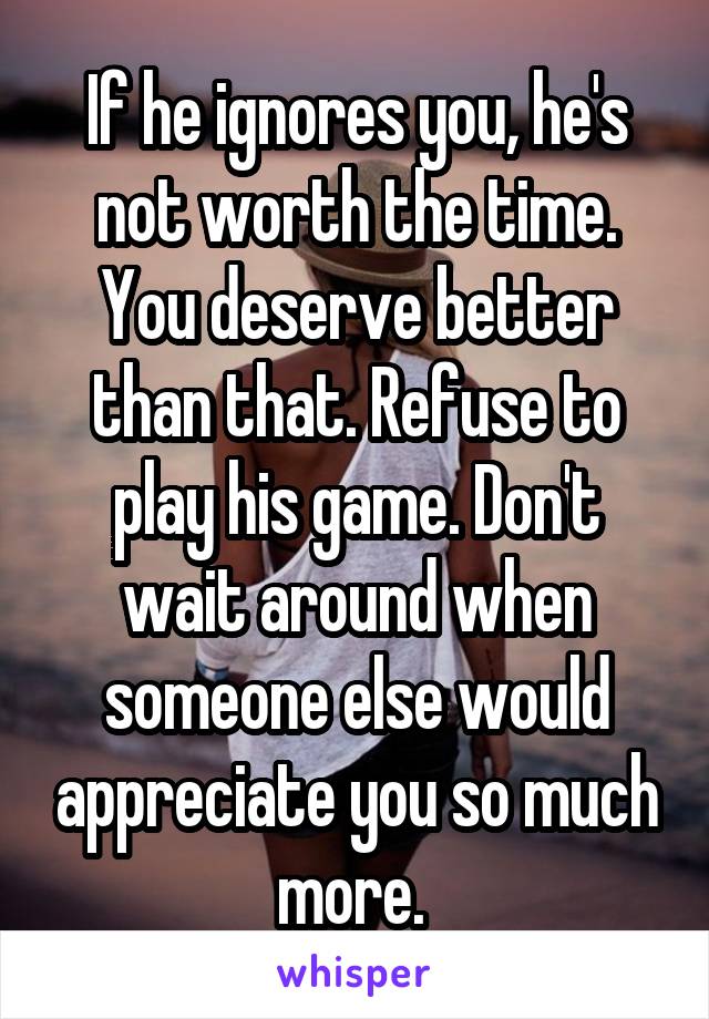If he ignores you, he's not worth the time. You deserve better than that. Refuse to play his game. Don't wait around when someone else would appreciate you so much more. 