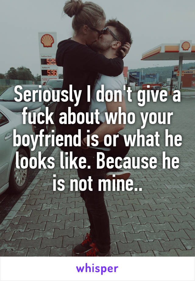 Seriously I don't give a fuck about who your boyfriend is or what he looks like. Because he is not mine..