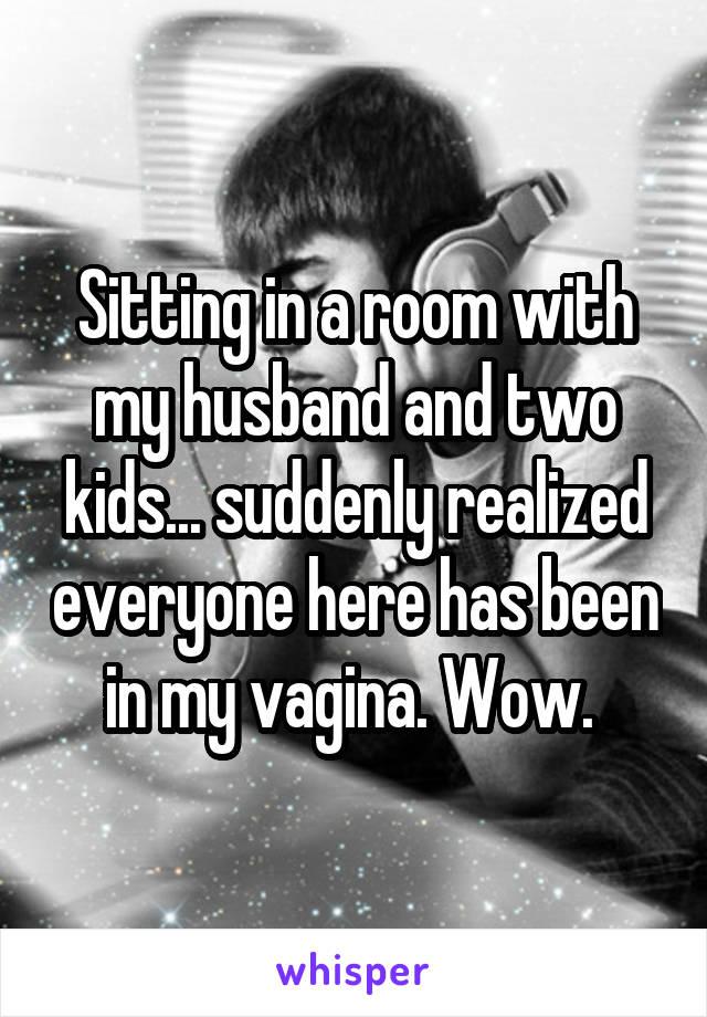 Sitting in a room with my husband and two kids... suddenly realized everyone here has been in my vagina. Wow. 