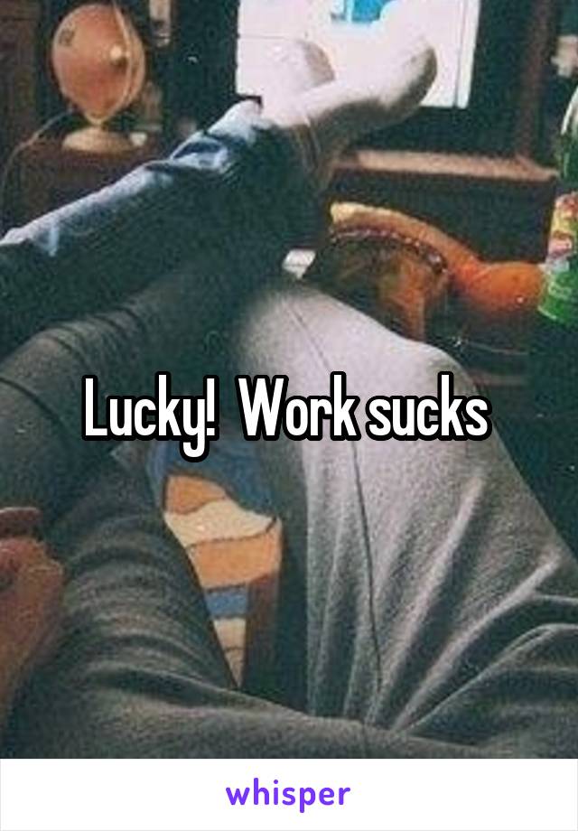 Lucky!  Work sucks 
