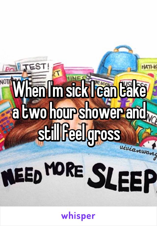 When I'm sick I can take a two hour shower and still feel gross