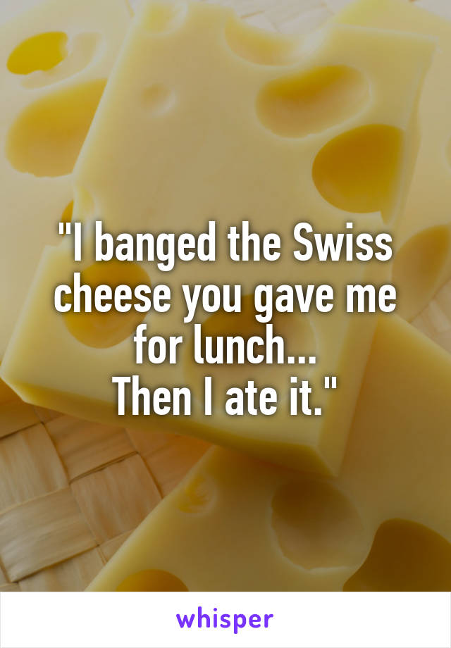 "I banged the Swiss cheese you gave me for lunch...
Then I ate it."