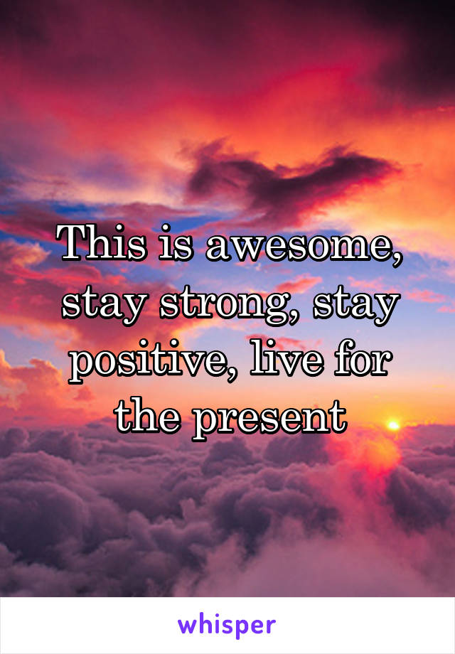 This is awesome, stay strong, stay positive, live for the present